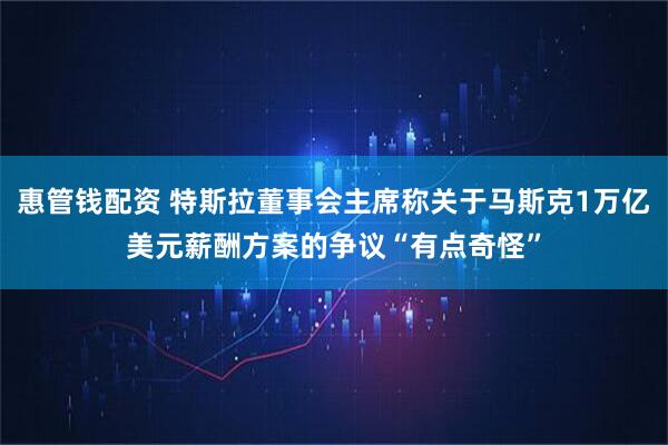 惠管钱配资 特斯拉董事会主席称关于马斯克1万亿美元薪酬方案的争议“有点奇怪”