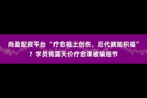 尚盈配资平台 “疗愈祖上创伤，后代就能积福”？学员揭露天价疗愈课被骗细节