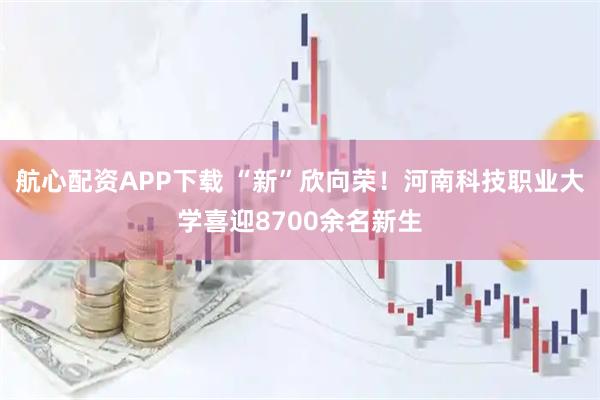 航心配资APP下载 “新”欣向荣！河南科技职业大学喜迎8700余名新生