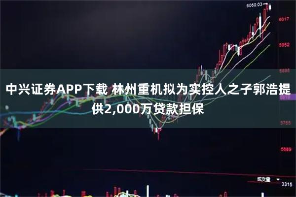 中兴证券APP下载 林州重机拟为实控人之子郭浩提供2,000万贷款担保