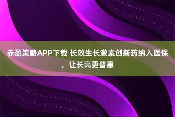 赤盈策略APP下载 长效生长激素创新药纳入医保，让长高更普惠