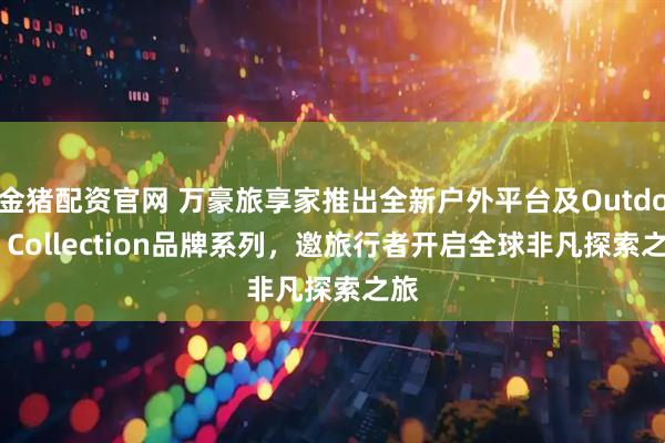 金猪配资官网 万豪旅享家推出全新户外平台及Outdoor Collection品牌系列，邀旅行者开启全球非凡探索之旅