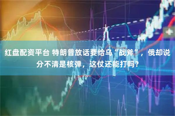 红盘配资平台 特朗普放话要给乌“战斧”，俄却说分不清是核弹，这仗还能打吗？