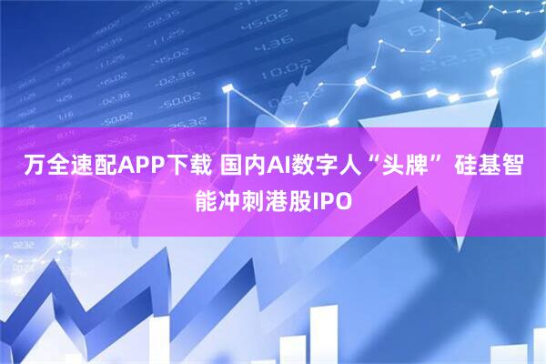 万全速配APP下载 国内AI数字人“头牌” 硅基智能冲刺港股IPO