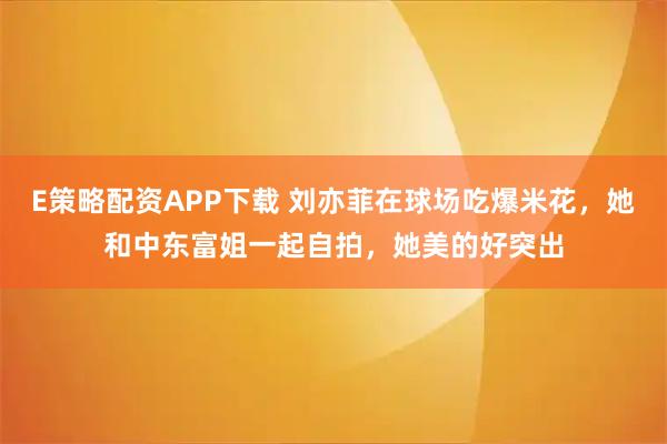 E策略配资APP下载 刘亦菲在球场吃爆米花，她和中东富姐一起自拍，她美的好突出