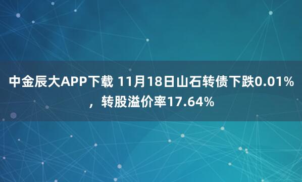 中金辰大APP下载 11月18日山石转债下跌0.01%，转股溢价率17.64%