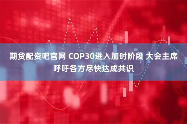 期货配资吧官网 COP30进入加时阶段 大会主席呼吁各方尽快达成共识