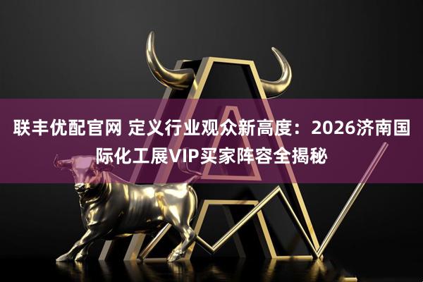 联丰优配官网 定义行业观众新高度：2026济南国际化工展VIP买家阵容全揭秘