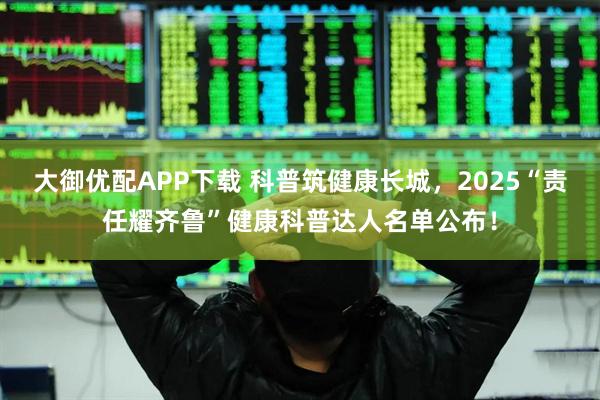 大御优配APP下载 科普筑健康长城，2025“责任耀齐鲁”健康科普达人名单公布！