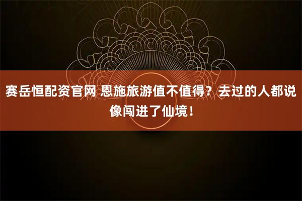 赛岳恒配资官网 恩施旅游值不值得？去过的人都说像闯进了仙境！