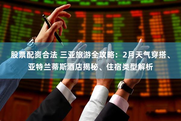 股票配资合法 三亚旅游全攻略：2月天气穿搭、亚特兰蒂斯酒店揭秘、住宿类型解析