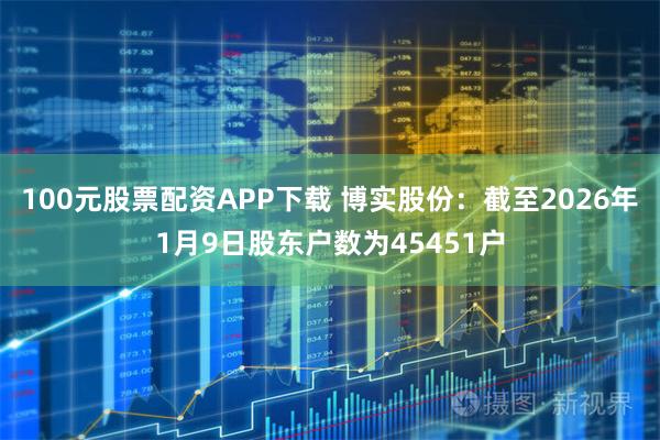 100元股票配资APP下载 博实股份：截至2026年1月9日股东户数为45451户