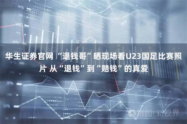 华生证券官网 “退钱哥”晒现场看U23国足比赛照片 从“退钱”到“赔钱”的真爱