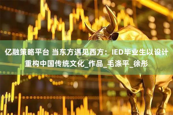 亿融策略平台 当东方遇见西方：IED毕业生以设计重构中国传统文化_作品_毛涤平_徐彤