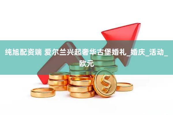 纯旭配资端 爱尔兰兴起奢华古堡婚礼_婚庆_活动_欧元