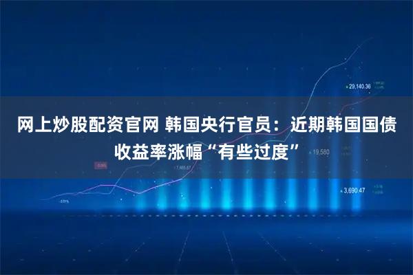 网上炒股配资官网 韩国央行官员：近期韩国国债收益率涨幅“有些过度”