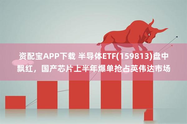 资配宝APP下载 半导体ETF(159813)盘中飘红，国产芯片上半年爆单抢占英伟达市场