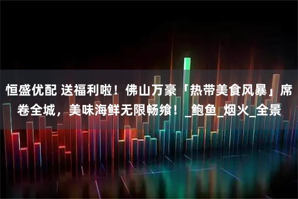 恒盛优配 送福利啦！佛山万豪「热带美食风暴」席卷全城，美味海鲜无限畅飨！_鲍鱼_烟火_全景