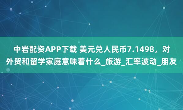中岩配资APP下载 美元兑人民币7.1498，对外贸和留学家庭意味着什么_旅游_汇率波动_朋友