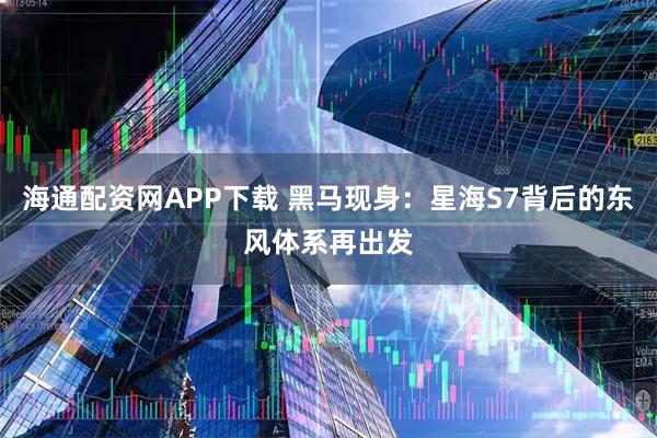 海通配资网APP下载 黑马现身：星海S7背后的东风体系再出发