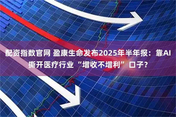 配资指数官网 盈康生命发布2025年半年报：靠AI撕开医疗行业 “增收不增利” 口子？