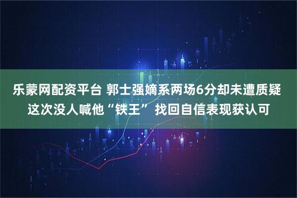 乐蒙网配资平台 郭士强嫡系两场6分却未遭质疑 这次没人喊他“铁王” 找回自信表现获认可