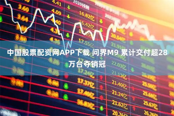 中国股票配资网APP下载 问界M9 累计交付超28万台夺销冠