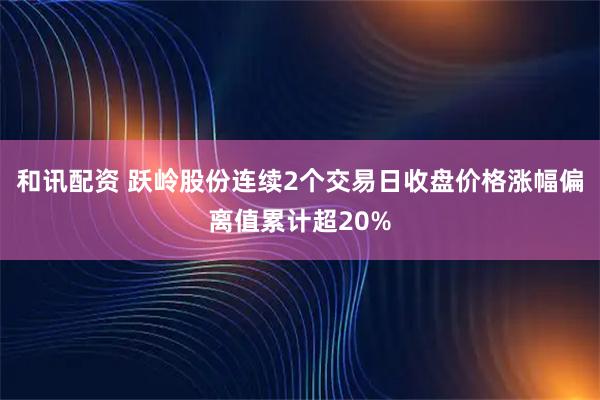 和讯配资 跃岭股份连续2个交易日收盘价格涨幅偏离值累计超20%