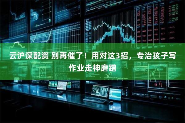 云沪深配资 别再催了！用对这3招，专治孩子写作业走神磨蹭