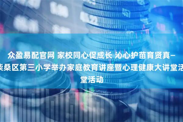 众盈易配官网 家校同心促成长 沁心护苗育贤真——柴桑区第三小学举办家庭教育讲座暨心理健康大讲堂活动