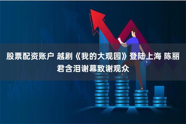 股票配资账户 越剧《我的大观园》登陆上海 陈丽君含泪谢幕致谢观众